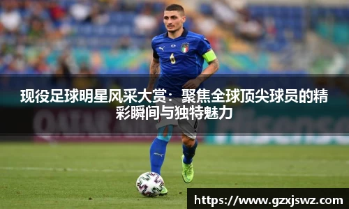 现役足球明星风采大赏:聚焦全球顶尖球员的精彩瞬间与独特魅力